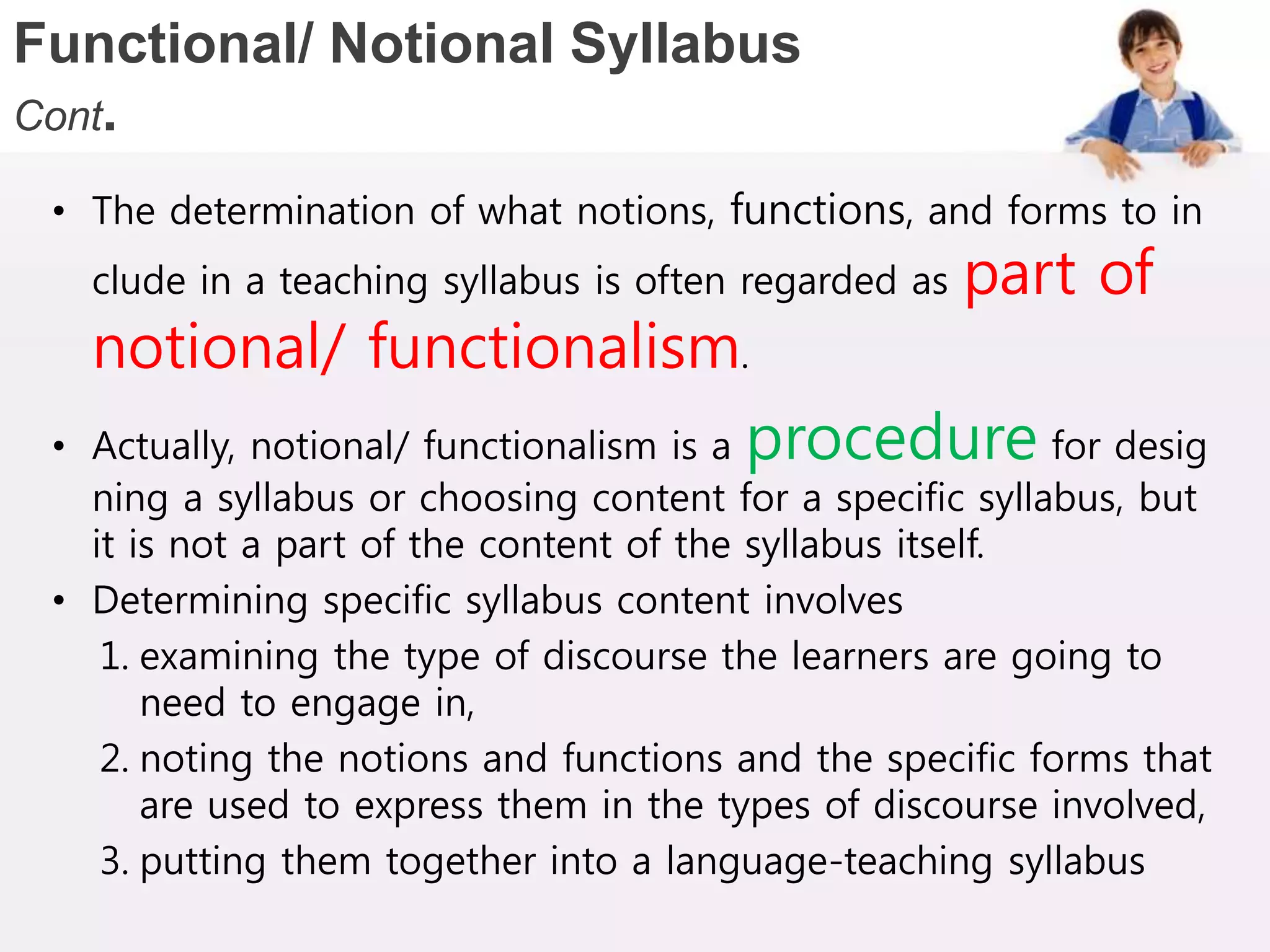 Functional/ Notional Syllabus
Cont.
• The determination of what notions, functions, and forms to in
clude in a teaching syllabus is often regarded as part of
notional/ functionalism.
• Actually, notional/ functionalism is a procedure for desig
ning a syllabus or choosing content for a specific syllabus, but
it is not a part of the content of the syllabus itself.
• Determining specific syllabus content involves
1. examining the type of discourse the learners are going to
need to engage in,
2. noting the notions and functions and the specific forms that
are used to express them in the types of discourse involved,
3. putting them together into a language-teaching syllabus
 