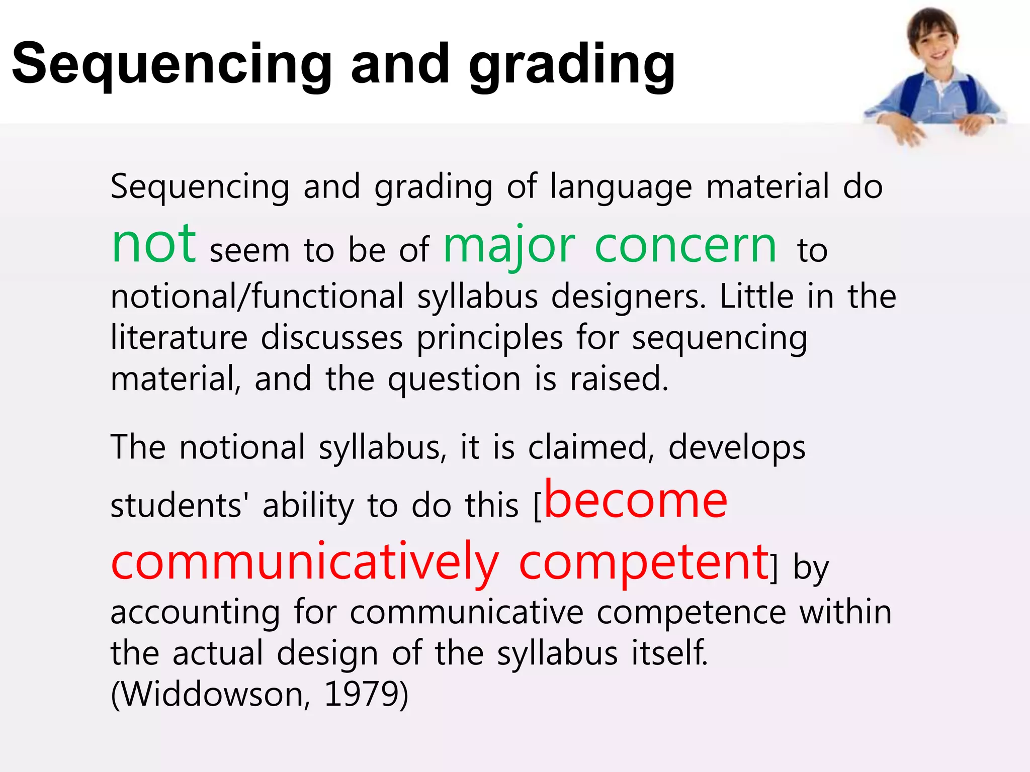 Sequencing and grading
Sequencing and grading of language material do
not seem to be of major concern to
notional/functional syllabus designers. Little in the
literature discusses principles for sequencing
material, and the question is raised.
The notional syllabus, it is claimed, develops
students' ability to do this [become
communicatively competent] by
accounting for communicative competence within
the actual design of the syllabus itself.
(Widdowson, 1979)
 
