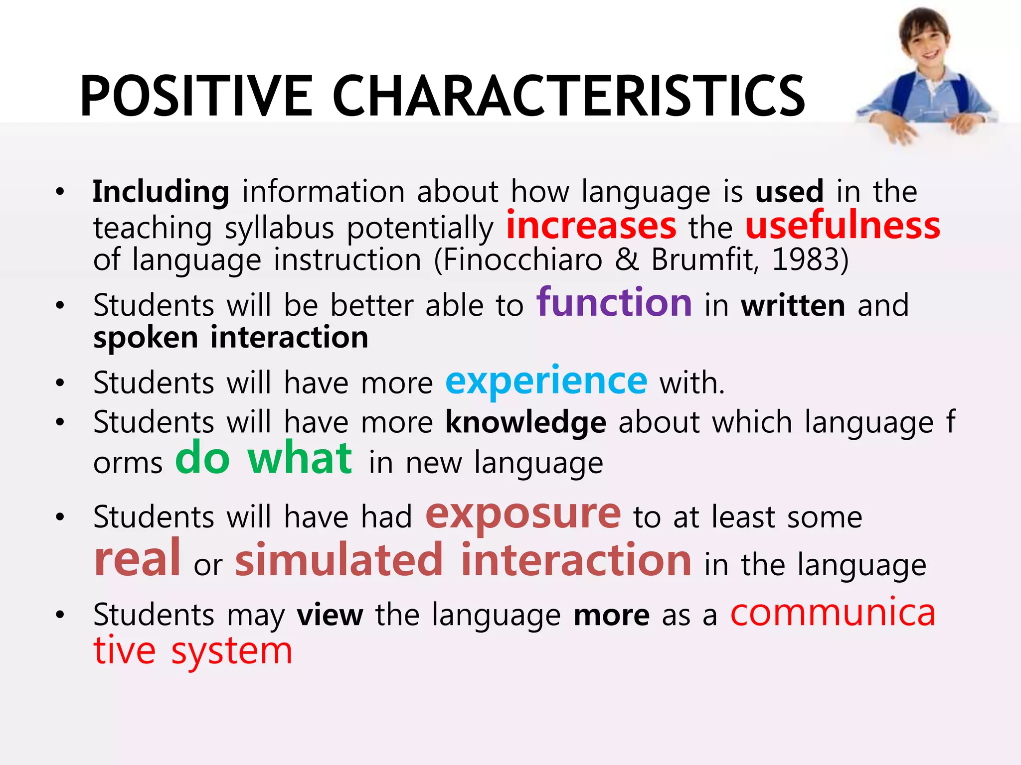 POSITIVE CHARACTERISTICS
• Including information about how language is used in the
teaching syllabus potentially increases the usefulness
of language instruction (Finocchiaro & Brumfit, 1983)
• Students will be better able to function in written and
spoken interaction
• Students will have more experience with.
• Students will have more knowledge about which language f
orms do what in new language
• Students will have had exposure to at least some
real or simulated interaction in the language
• Students may view the language more as a communica
tive system
 