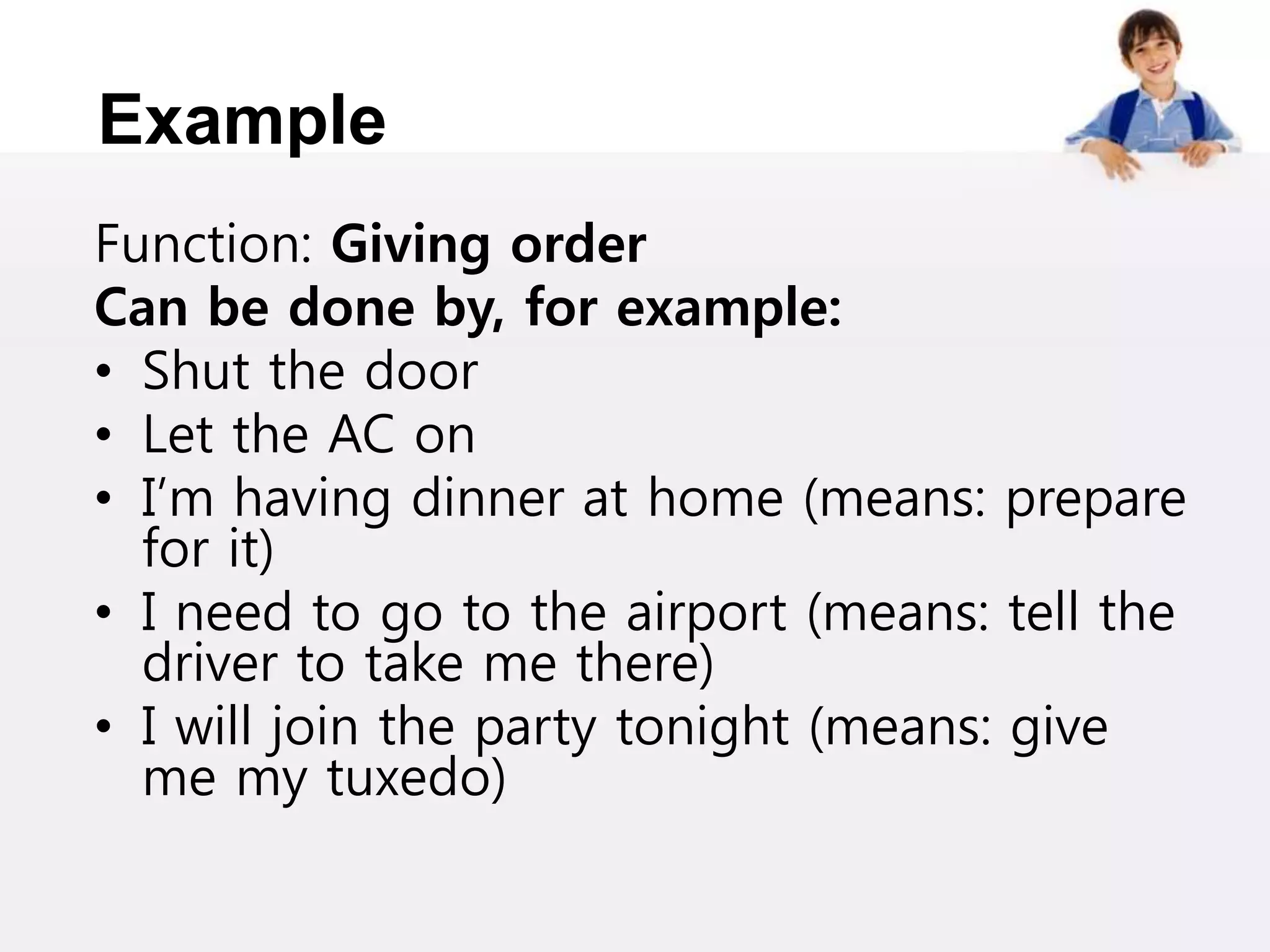 Example
Function: Giving order
Can be done by, for example:
• Shut the door
• Let the AC on
• I’m having dinner at home (means: prepare
for it)
• I need to go to the airport (means: tell the
driver to take me there)
• I will join the party tonight (means: give
me my tuxedo)
 