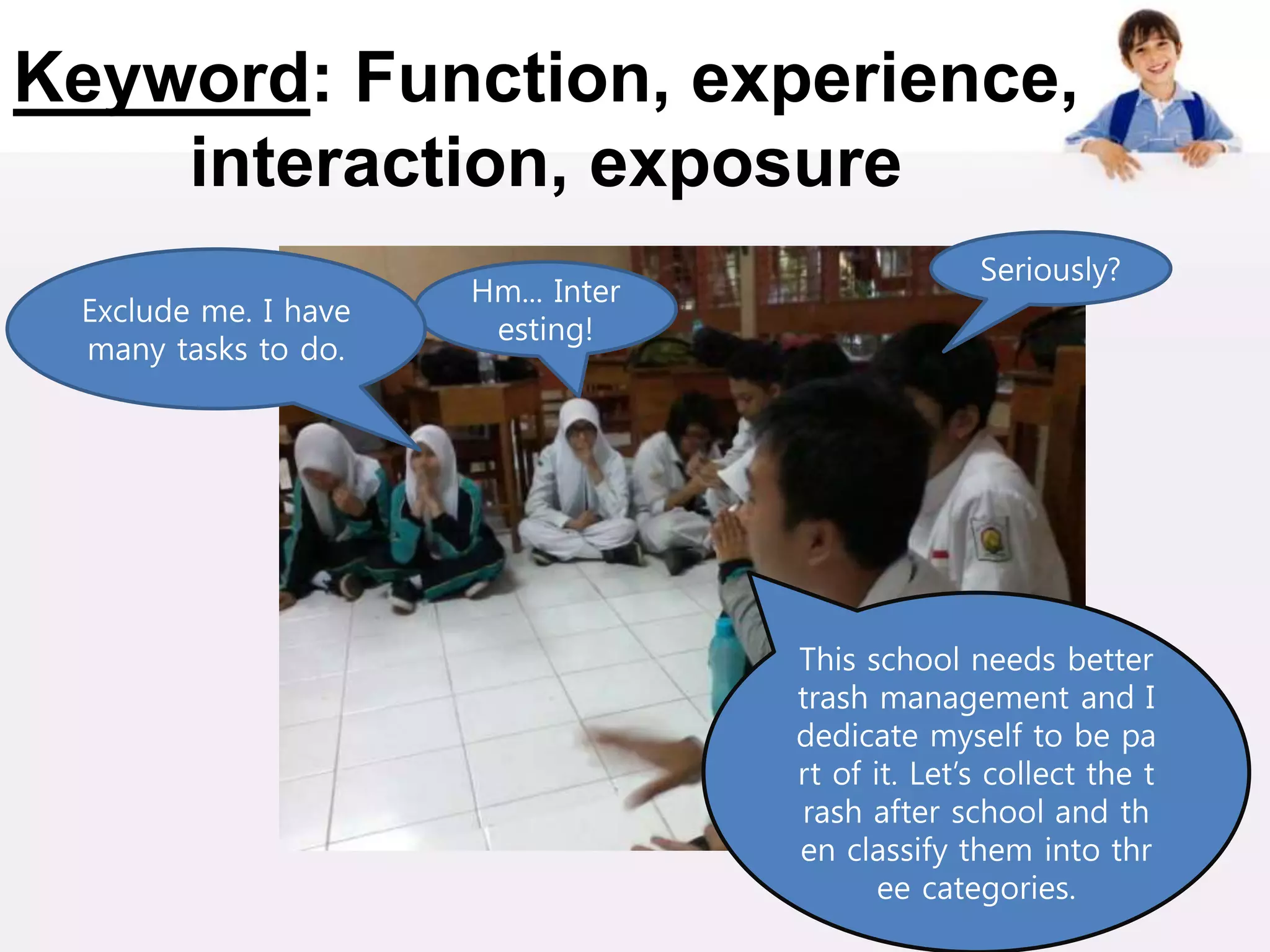 Keyword: Function, experience,
interaction, exposure
This school needs better
trash management and I
dedicate myself to be pa
rt of it. Let’s collect the t
rash after school and th
en classify them into thr
ee categories.
Seriously?
Hm... Inter
esting!
Exclude me. I have
many tasks to do.
 