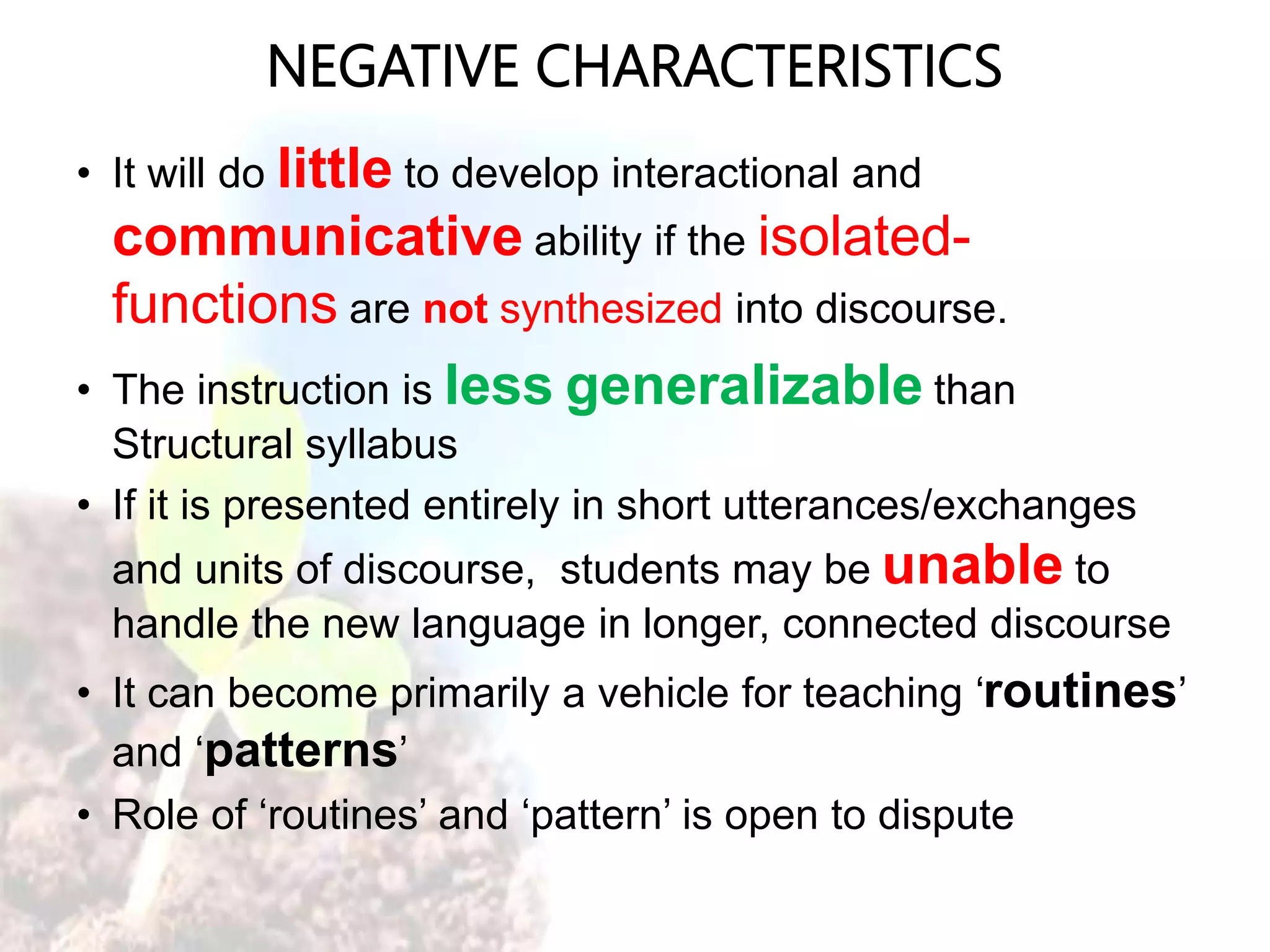 NEGATIVE CHARACTERISTICS
• It will do little to develop interactional and
communicative ability if the isolated-
functions are not synthesized into discourse.
• The instruction is less generalizable than
Structural syllabus
• If it is presented entirely in short utterances/exchanges
and units of discourse, students may be unable to
handle the new language in longer, connected discourse
• It can become primarily a vehicle for teaching ‘routines’
and ‘patterns’
• Role of ‘routines’ and ‘pattern’ is open to dispute
 