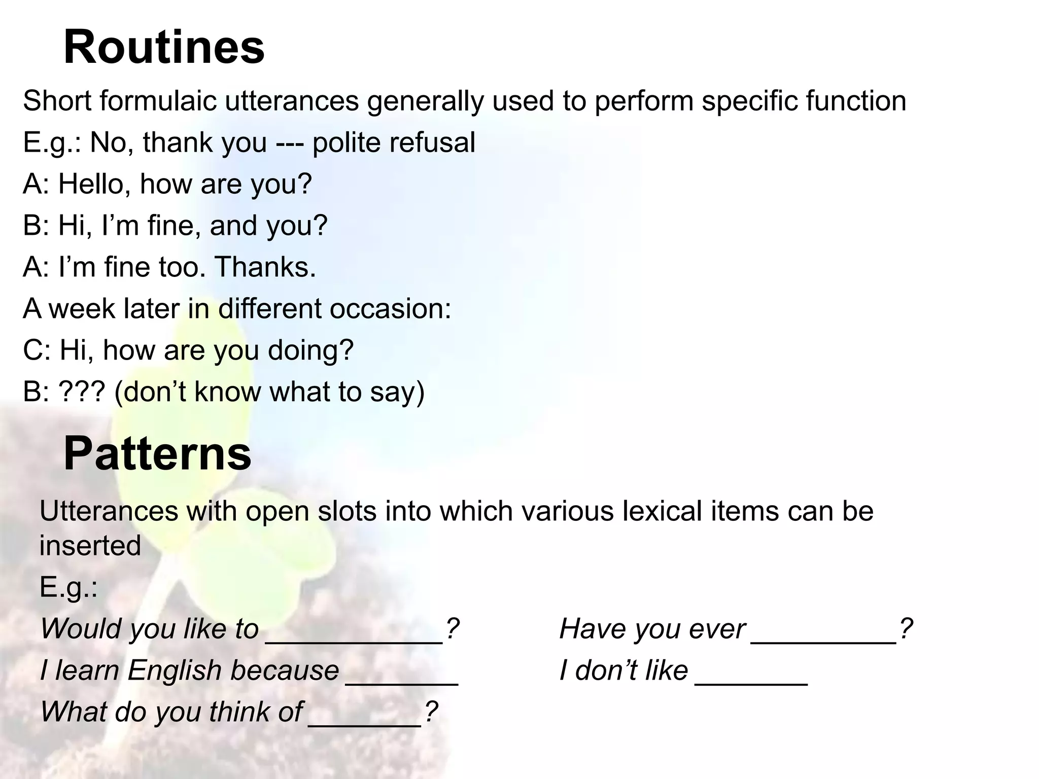 Routines
Short formulaic utterances generally used to perform specific function
E.g.: No, thank you --- polite refusal
A: Hello, how are you?
B: Hi, I’m fine, and you?
A: I’m fine too. Thanks.
A week later in different occasion:
C: Hi, how are you doing?
B: ??? (don’t know what to say)
Patterns
Utterances with open slots into which various lexical items can be
inserted
E.g.:
Would you like to ___________? Have you ever _________?
I learn English because _______ I don’t like _______
What do you think of _______?
 