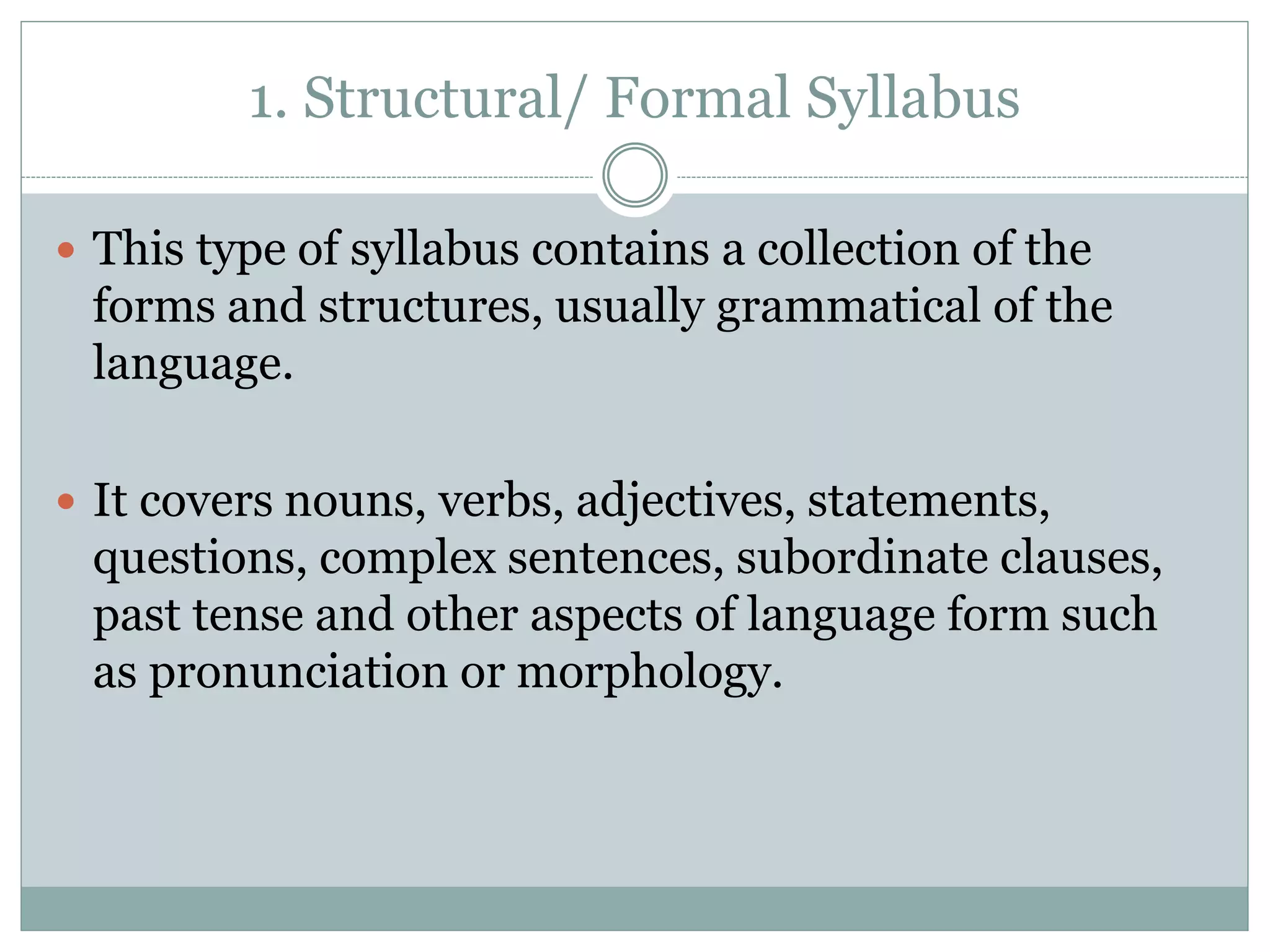 1. Structural/ Formal Syllabus
 This type of syllabus contains a collection of the
forms and structures, usually grammatical of the
language.
 It covers nouns, verbs, adjectives, statements,
questions, complex sentences, subordinate clauses,
past tense and other aspects of language form such
as pronunciation or morphology.
 