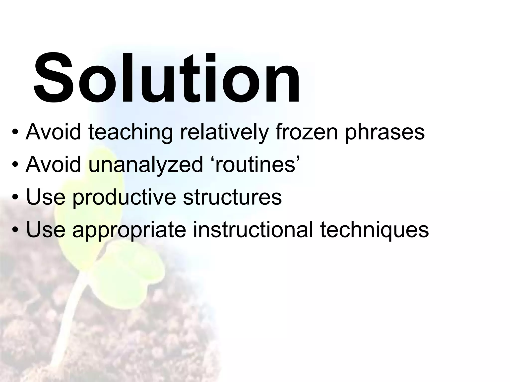 Solution
• Avoid teaching relatively frozen phrases
• Avoid unanalyzed ‘routines’
• Use productive structures
• Use appropriate instructional techniques
 