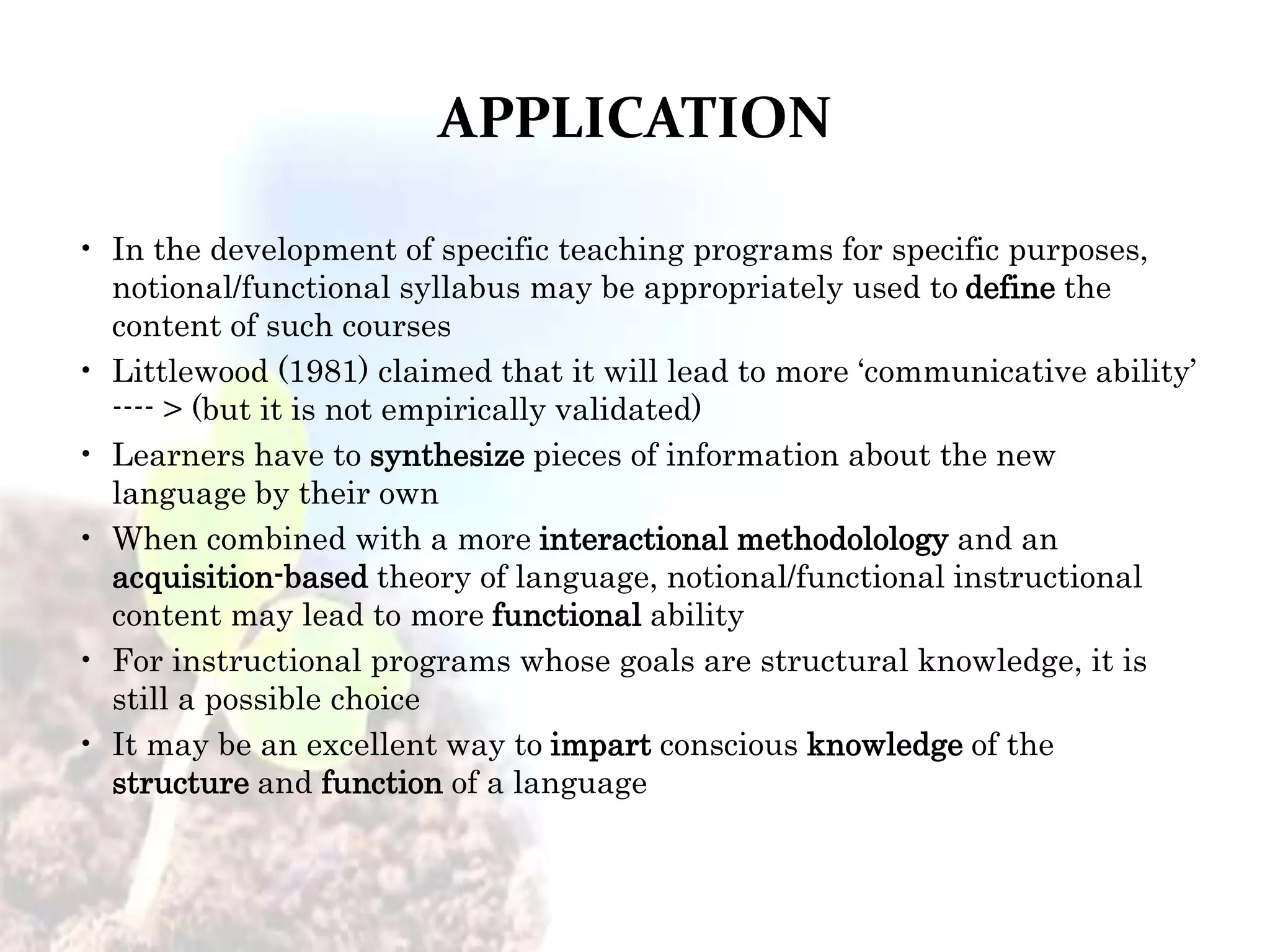 APPLICATION
• In the development of specific teaching programs for specific purposes,
notional/functional syllabus may be appropriately used to define the
content of such courses
• Littlewood (1981) claimed that it will lead to more ‘communicative ability’
---- > (but it is not empirically validated)
• Learners have to synthesize pieces of information about the new
language by their own
• When combined with a more interactional methodolology and an
acquisition-based theory of language, notional/functional instructional
content may lead to more functional ability
• For instructional programs whose goals are structural knowledge, it is
still a possible choice
• It may be an excellent way to impart conscious knowledge of the
structure and function of a language
 