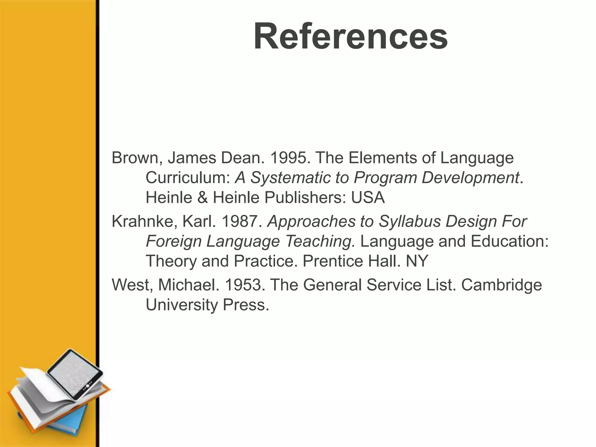 References
Brown, James Dean. 1995. The Elements of Language
Curriculum: A Systematic to Program Development.
Heinle & Heinle Publishers: USA
Krahnke, Karl. 1987. Approaches to Syllabus Design For
Foreign Language Teaching. Language and Education:
Theory and Practice. Prentice Hall. NY
West, Michael. 1953. The General Service List. Cambridge
University Press.
 