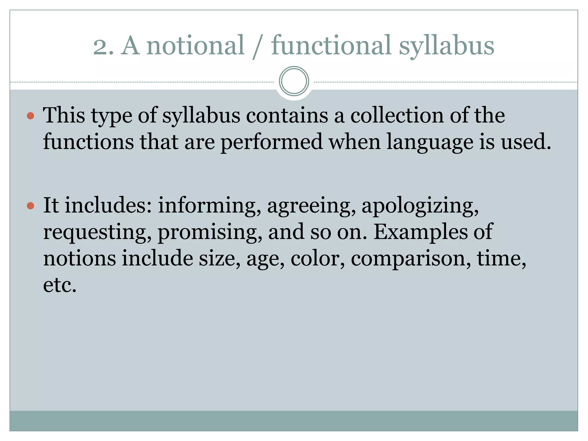 2. A notional / functional syllabus
 This type of syllabus contains a collection of the
functions that are performed when language is used.
 It includes: informing, agreeing, apologizing,
requesting, promising, and so on. Examples of
notions include size, age, color, comparison, time,
etc.
 