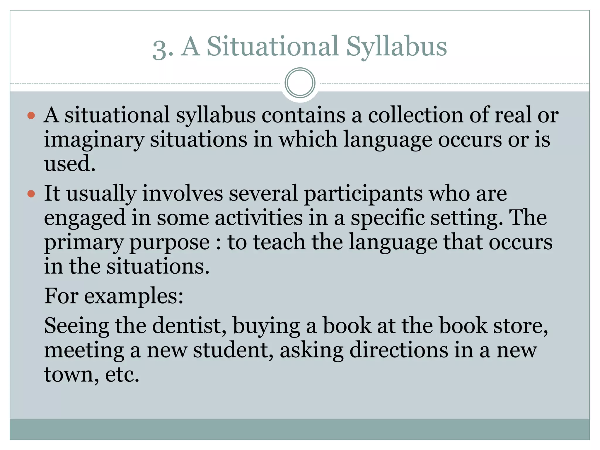 3. A Situational Syllabus
 A situational syllabus contains a collection of real or
imaginary situations in which language occurs or is
used.
 It usually involves several participants who are
engaged in some activities in a specific setting. The
primary purpose : to teach the language that occurs
in the situations.
For examples:
Seeing the dentist, buying a book at the book store,
meeting a new student, asking directions in a new
town, etc.
 