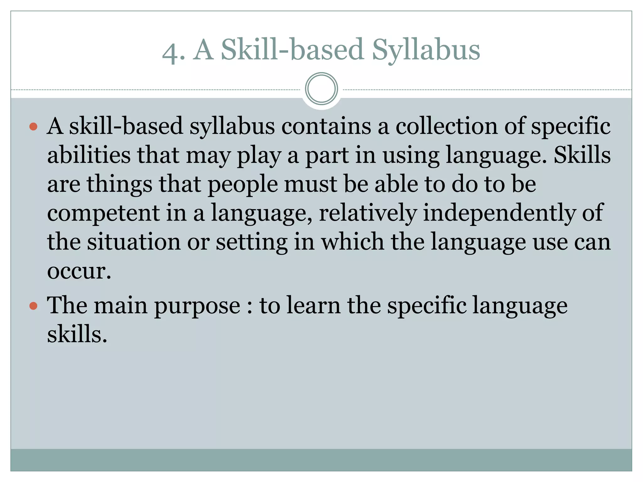 4. A Skill-based Syllabus
 A skill-based syllabus contains a collection of specific
abilities that may play a part in using language. Skills
are things that people must be able to do to be
competent in a language, relatively independently of
the situation or setting in which the language use can
occur.
 The main purpose : to learn the specific language
skills.
 