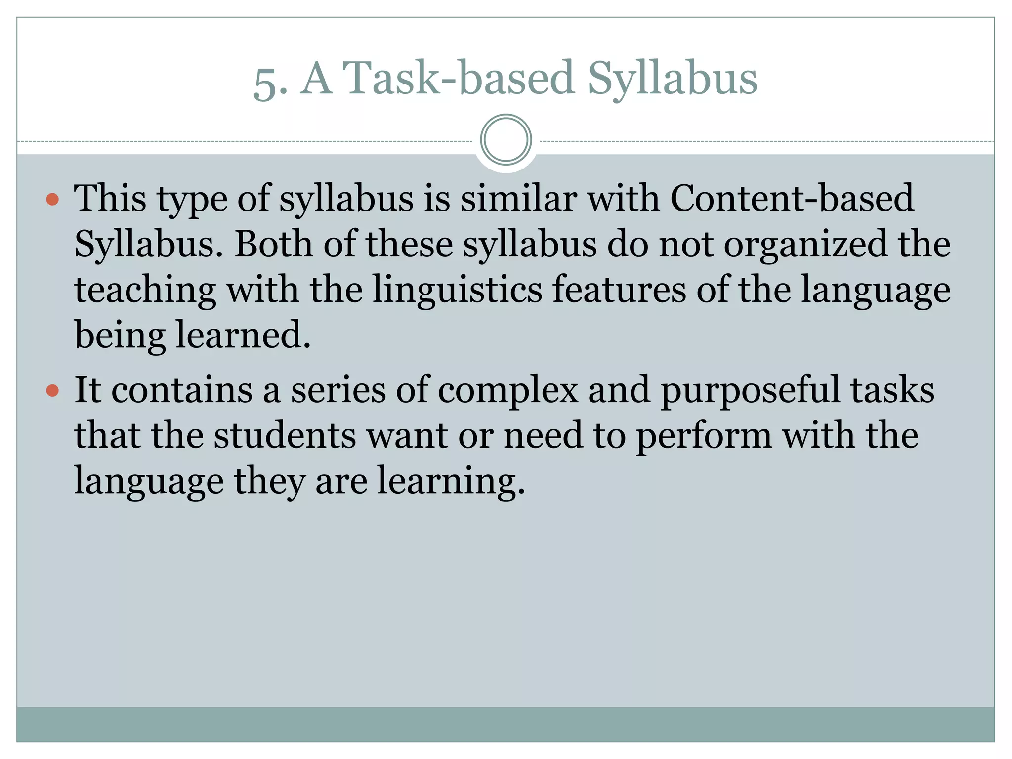 5. A Task-based Syllabus
 This type of syllabus is similar with Content-based
Syllabus. Both of these syllabus do not organized the
teaching with the linguistics features of the language
being learned.
 It contains a series of complex and purposeful tasks
that the students want or need to perform with the
language they are learning.
 