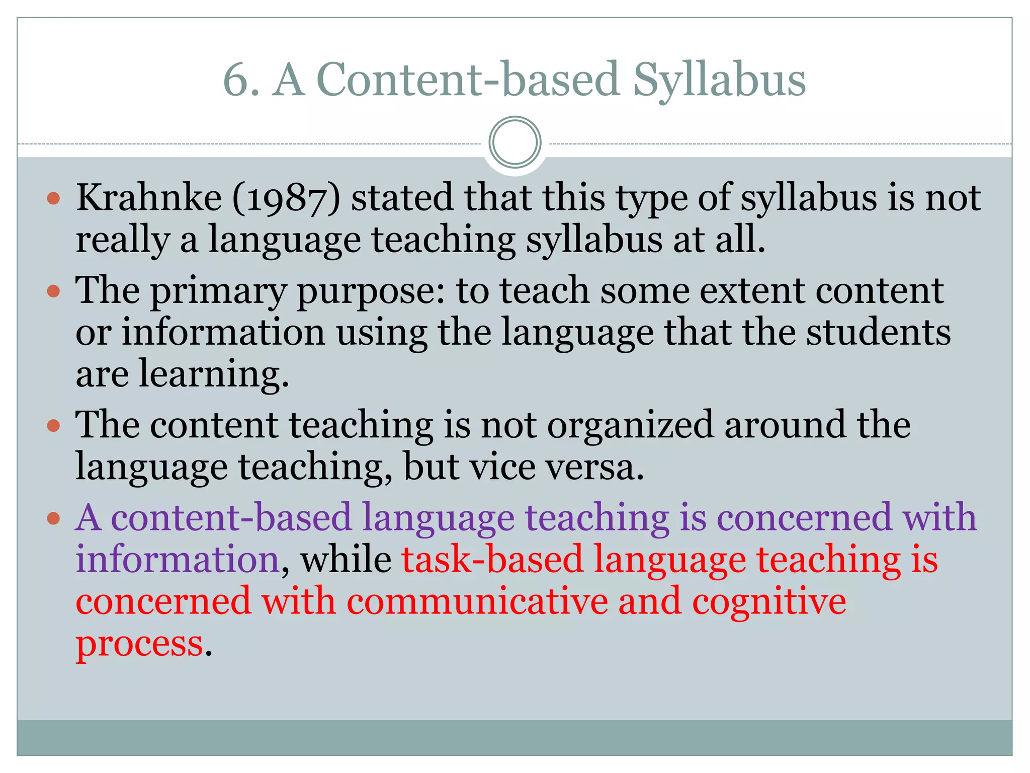 6. A Content-based Syllabus
 Krahnke (1987) stated that this type of syllabus is not
really a language teaching syllabus at all.
 The primary purpose: to teach some extent content
or information using the language that the students
are learning.
 The content teaching is not organized around the
language teaching, but vice versa.
 A content-based language teaching is concerned with
information, while task-based language teaching is
concerned with communicative and cognitive
process.
 