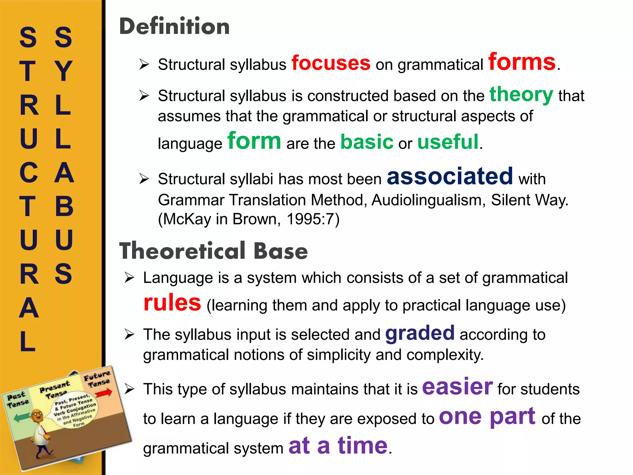 S
T
R
U
C
T
U
R
A
L
Definition
 Structural syllabus focuses on grammatical forms.
 Structural syllabus is constructed based on the theory that
assumes that the grammatical or structural aspects of
language form are the basic or useful.
 Structural syllabi has most been associated with
Grammar Translation Method, Audiolingualism, Silent Way.
(McKay in Brown, 1995:7)
S
Y
L
L
A
B
U
S
Theoretical Base
 Language is a system which consists of a set of grammatical
rules (learning them and apply to practical language use)
 The syllabus input is selected and graded according to
grammatical notions of simplicity and complexity.
 This type of syllabus maintains that it is easier for students
to learn a language if they are exposed to one part of the
grammatical system at a time.
 