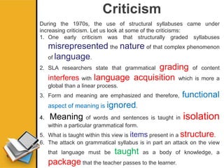 Criticism
During the 1970s, the use of structural syllabuses came under
increasing criticism. Let us look at some of the criticisms:
1. One early criticism was that structurally graded syllabuses
misrepresented the nature of that complex phenomenon
of language.
2. SLA researchers state that grammatical grading of content
interferes with language acquisition which is more a
global than a linear process.
3. Form and meaning are emphasized and therefore, functional
aspect of meaning is ignored.
4. Meaning of words and sentences is taught in isolation
within a particular grammatical form.
5. What is taught within this view is items present in a structure.
6. The attack on grammatical syllabus is in part an attack on the view
that language must be taught as a body of knowledge, a
package that the teacher passes to the learner.
 