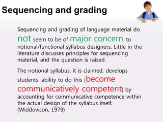 Sequencing and grading
Sequencing and grading of language material do
not seem to be of major concern to
notional/functional syllabus designers. Little in the
literature discusses principles for sequencing
material, and the question is raised.
The notional syllabus, it is claimed, develops
students' ability to do this [become
communicatively competent] by
accounting for communicative competence within
the actual design of the syllabus itself.
(Widdowson, 1979)
 