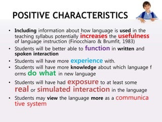 POSITIVE CHARACTERISTICS
• Including information about how language is used in the
teaching syllabus potentially increases the usefulness
of language instruction (Finocchiaro & Brumfit, 1983)
• Students will be better able to function in written and
spoken interaction
• Students will have more experience with.
• Students will have more knowledge about which language f
orms do what in new language
• Students will have had exposure to at least some
real or simulated interaction in the language
• Students may view the language more as a communica
tive system
 