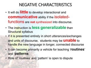 NEGATIVE CHARACTERISTICS
• It will do little to develop interactional and
communicative ability if the isolated-
functions are not synthesized into discourse.
• The instruction is less generalizable than
Structural syllabus
• If it is presented entirely in short utterances/exchanges
and units of discourse, students may be unable to
handle the new language in longer, connected discourse
• It can become primarily a vehicle for teaching ‘routines’
and ‘patterns’
• Role of ‘routines’ and ‘pattern’ is open to dispute
 