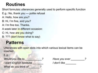 Routines
Short formulaic utterances generally used to perform specific function
E.g.: No, thank you --- polite refusal
A: Hello, how are you?
B: Hi, I’m fine, and you?
A: I’m fine too. Thanks.
A week later in different occasion:
C: Hi, how are you doing?
B: ??? (don’t know what to say)
Patterns
Utterances with open slots into which various lexical items can be
inserted
E.g.:
Would you like to ___________? Have you ever _________?
I learn English because _______ I don’t like _______
What do you think of _______?
 