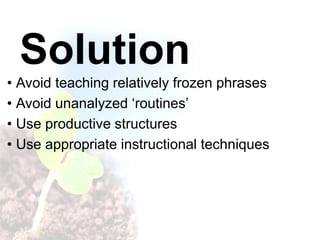 Solution
• Avoid teaching relatively frozen phrases
• Avoid unanalyzed ‘routines’
• Use productive structures
• Use appropriate instructional techniques
 