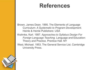 References
Brown, James Dean. 1995. The Elements of Language
Curriculum: A Systematic to Program Development.
Heinle & Heinle Publishers: USA
Krahnke, Karl. 1987. Approaches to Syllabus Design For
Foreign Language Teaching. Language and Education:
Theory and Practice. Prentice Hall. NY
West, Michael. 1953. The General Service List. Cambridge
University Press.
 