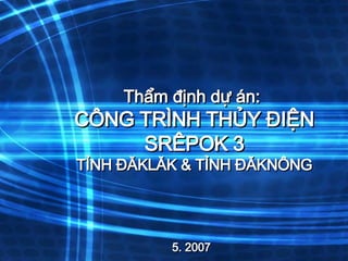 Thẩm định dự án:  CÔNG TRÌNH THỦY ĐIỆN SRÊPOK 3 TỈNH ĐĂKLĂK & TỈNH ĐĂKNÔNG 5. 2007 