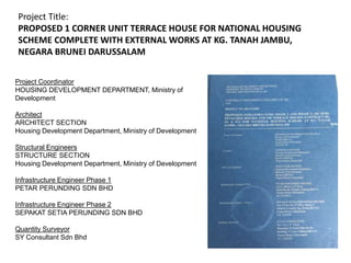 Project Coordinator
HOUSING DEVELOPMENT DEPARTMENT, Ministry of
Development
Architect
ARCHITECT SECTION
Housing Development Department, Ministry of Development
Structural Engineers
STRUCTURE SECTION
Housing Development Department, Ministry of Development
Infrastructure Engineer Phase 1
PETAR PERUNDING SDN BHD
Infrastructure Engineer Phase 2
SEPAKAT SETIA PERUNDING SDN BHD
Quantity Surveyor
SY Consultant Sdn Bhd
Project Title:
PROPOSED 1 CORNER UNIT TERRACE HOUSE FOR NATIONAL HOUSING
SCHEME COMPLETE WITH EXTERNAL WORKS AT KG. TANAH JAMBU,
NEGARA BRUNEI DARUSSALAM
 