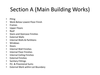 Section A (Main Building Works)
• Piling
• Work Below Lowest Floor Finish
• Frames
• Upper Floors
• Roof
• Stairs and Staircase Finishes
• External Walls
• Internal Walls & Partitions
• Windows
• Doors
• Internal Wall Finishes
• Internal Floor Finishes
• Internal Ceiling Finishes
• External Finishes
• Sanitary Fittings
• P.C. & Provisional Sums
• External Work within Lot Boundary
 