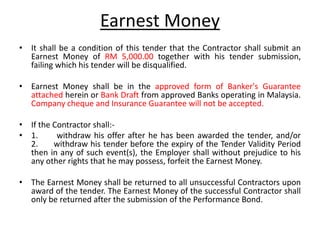 Earnest Money
• It shall be a condition of this tender that the Contractor shall submit an
Earnest Money of RM 5,000.00 together with his tender submission,
failing which his tender will be disqualified.
• Earnest Money shall be in the approved form of Banker's Guarantee
attached herein or Bank Draft from approved Banks operating in Malaysia.
Company cheque and Insurance Guarantee will not be accepted.
• If the Contractor shall:-
• 1. withdraw his offer after he has been awarded the tender, and/or
2. withdraw his tender before the expiry of the Tender Validity Period
then in any of such event(s), the Employer shall without prejudice to his
any other rights that he may possess, forfeit the Earnest Money.
• The Earnest Money shall be returned to all unsuccessful Contractors upon
award of the tender. The Earnest Money of the successful Contractor shall
only be returned after the submission of the Performance Bond.
 