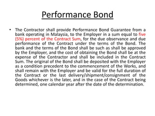 Performance Bond
• The Contractor shall provide Performance Bond Guarantee from a
bank operating in Malaysia, to the Employer in a sum equal to five
(5%) percent of the Contract Sum, for the due observance and due
performance of the Contract under the terms of the Bond. The
bank and the terms of the Bond shall be such as shall be approved
by the Employer, and the cost of obtaining the Bond shall be at the
expense of the Contractor and shall be included in the Contract
Sum. The original of the Bond shall be deposited with the Employer
as a condition precedent to the commencement of the Works, and
shall remain with the Employer and be valid for the full duration of
the Contract or the last delivery/shipment/consignment of the
Goods whichever is the later, and in the case of the Contract being
determined, one calendar year after the date of the determination.
 