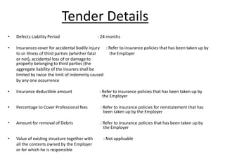 • Defects Liability Period : 24 months
• Insurances cover for accidental bodily injury : Refer to insurance policies that has been taken up by
to or illness of third parties (whether fatal the Employer
or not), accidental loss of or damage to
property belonging to third parties (the
aggregate liability of the insurers shall be
limited by twice the limit of indemnity caused
by any one occurrence
• Insurance deductible amount : Refer to insurance policies that has been taken up by
the Employer
• Percentage to Cover Professional fees : Refer to insurance policies for reinstatement that has
been taken up by the Employer
• Amount for removal of Debris : Refer to insurance policies that has been taken up by
the Employer
• Value of existing structure together with : Not applicable
all the contents owned by the Employer
or for which he is responsible
Tender Details
 