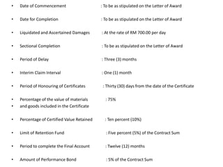 • Date of Commencement : To be as stipulated on the Letter of Award
• Date for Completion : To be as stipulated on the Letter of Award
• Liquidated and Ascertained Damages : At the rate of RM 700.00 per day
• Sectional Completion : To be as stipulated on the Letter of Award
• Period of Delay : Three (3) months
• Interim Claim Interval : One (1) month
• Period of Honouring of Certificates : Thirty (30) days from the date of the Certificate
• Percentage of the value of materials : 75%
• and goods included in the Certificate
• Percentage of Certified Value Retained : Ten percent (10%)
• Limit of Retention Fund : Five percent (5%) of the Contract Sum
• Period to complete the Final Account : Twelve (12) months
• Amount of Performance Bond : 5% of the Contract Sum
 