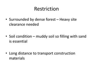 Restriction
• Surrounded by dense forest – Heavy site
clearance needed
• Soil condition – muddy soil so filling with sand
is essential
• Long distance to transport construction
materials
 