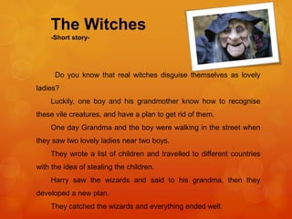 The Witches
-Short story-
Do you know that real witches disguise themselves as lovely
ladies?
Luckily, one boy and his grandmother know how to recognise
these vile creatures, and have a plan to get rid of them.
One day Grandma and the boy were walking in the street when
they saw two lovely ladies near two boys.
They wrote a list of children and travelled to different countries
with the idea of stealing the children.
Harry saw the wizards and said to his grandma, then they
developed a new plan.
They catched the wizards and everything ended well.
 