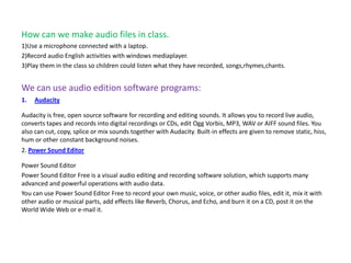 How can we make audio files in class.
1)Use a microphone connected with a laptop.
2)Record audio English activities with windows mediaplayer.
3)Play them in the class so children could listen what they have recorded, songs,rhymes,chants.


We can use audio edition software programs:
1.   Audacity

Audacity is free, open source software for recording and editing sounds. It allows you to record live audio,
converts tapes and records into digital recordings or CDs, edit Ogg Vorbis, MP3, WAV or AIFF sound files. You
also can cut, copy, splice or mix sounds together with Audacity. Built-in effects are given to remove static, hiss,
hum or other constant background noises.
2. Power Sound Editor

Power Sound Editor
Power Sound Editor Free is a visual audio editing and recording software solution, which supports many
advanced and powerful operations with audio data.
You can use Power Sound Editor Free to record your own music, voice, or other audio files, edit it, mix it with
other audio or musical parts, add effects like Reverb, Chorus, and Echo, and burn it on a CD, post it on the
World Wide Web or e-mail it.
 