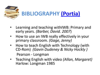 BIBLIOGRAPHY (Portia)

•   Learning and teaching withIWB: Primary and
    early years. (Barber, David. 2007)
•   How to use an IWB really effectively in your
    primary classroom. (Gage, Jenny)
•   How to teach English with Technology (with
    CD-Rom) (Gavin Dudeney & Nicky Hockly )
     Pearson - Longman
•   Teaching English with video (Allan, Margaret)
    Harlow: Longman 1985
 