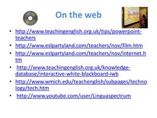 On the web
• http://www.teachingenglish.org.uk/tips/powerpoint-
  teachers
• http://www.eslpartyland.com/teachers/nov/film.htm
• http://www.eslpartyland.com/teachers/nov/internet.h
  tm
• http://www.teachingenglish.org.uk/knowledge-
  database/interactive-white-blackboard-iwb
• http://www.wmich.edu/teachenglish/subpages/techno
  logy/tech.htm
• http://www.youtube.com/user/Linguaspectrum
 