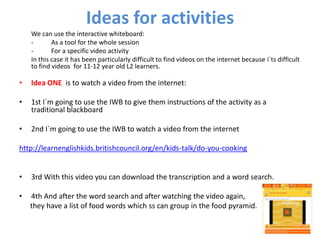 Ideas for activities
    We can use the interactive whiteboard:
    -       As a tool for the whole session
    -       For a specific video activity
    In this case it has been particularly difficult to find videos on the internet because i´ts difficult
    to find videos for 11-12 year old L2 learners.

•   Idea ONE is to watch a video from the internet:

•   1st I´m going to use the IWB to give them instructions of the activity as a
    traditional blackboard

•   2nd I´m going to use the IWB to watch a video from the internet

http://learnenglishkids.britishcouncil.org/en/kids-talk/do-you-cooking


•   3rd With this video you can download the transcription and a word search.

•   4th And after the word search and after watching the video again,
    they have a list of food words which ss can group in the food pyramid.
 