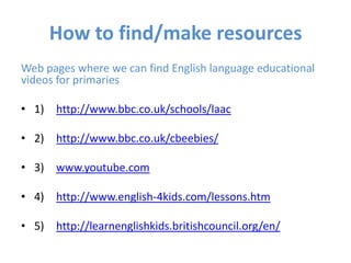How to find/make resources
Web pages where we can find English language educational
videos for primaries

• 1) http://www.bbc.co.uk/schools/laac

• 2) http://www.bbc.co.uk/cbeebies/

• 3) www.youtube.com

• 4) http://www.english-4kids.com/lessons.htm

• 5) http://learnenglishkids.britishcouncil.org/en/
 