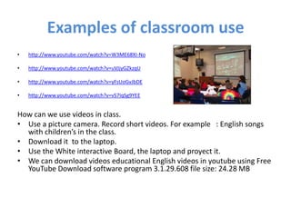 Examples of classroom use
•   http://www.youtube.com/watch?v=W3ME68XI-No

•   http://www.youtube.com/watch?v=uVJjyGZkzqU

•   http://www.youtube.com/watch?v=yFsUoGvJbDE

•   http://www.youtube.com/watch?v=vS7IqSg9YEE


How can we use videos in class.
• Use a picture camera. Record short videos. For example : English songs
  with children’s in the class.
• Download it to the laptop.
• Use the White interactive Board, the laptop and proyect it.
• We can download videos educational English videos in youtube using Free
  YouTube Download software program 3.1.29.608 file size: 24.28 MB
 