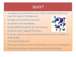 WHY?
• To appeal visual learners(a very high proportion of learners
  have this type of intelligence).
• To appeal Kinaesthesic learners.
• To present new vocabulary
• To play different games for warming up.
• Useful at every stage of the class.
• It can be used in conjunction with word cards for children at
  reading age.
• To recycle vocabulary.
• They can be given out to early finishers to use in small groups.
• They allow to play at home with parents and siblings.
 