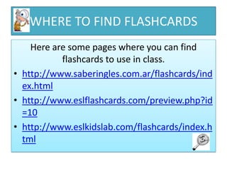WHERE TO FIND FLASHCARDS
    Here are some pages where you can find
           flashcards to use in class.
• http://www.saberingles.com.ar/flashcards/ind
  ex.html
• http://www.eslflashcards.com/preview.php?id
  =10
• http://www.eslkidslab.com/flashcards/index.h
  tml
 
