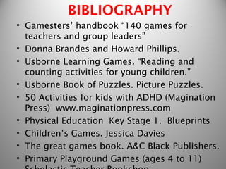 BIBLIOGRAPHY
• Gamesters’ handbook “140 games for
  teachers and group leaders”
• Donna Brandes and Howard Phillips.
• Usborne Learning Games. “Reading and
  counting activities for young children.”
• Usborne Book of Puzzles. Picture Puzzles.
• 50 Activities for kids with ADHD (Magination
  Press) www.maginationpress.com
• Physical Education Key Stage 1. Blueprints
• Children’s Games. Jessica Davies
• The great games book. A&C Black Publishers.
• Primary Playground Games (ages 4 to 11)
 