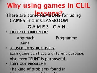 Why using games in CLIL
             lessons?
There are some REASONS for using
    GAMES in our CLASSROOM
           G A M E S C A N…
•   OFFER FLEXIBILITY OF:
       Approach             Programme
        Aims 
• BE USED CONSTRUCTIVELY:
    Each game can have a different purpose.
    Also even “FUN” is purposeful.
• SORT OUT PROBLEMS:
    The kind of problems found in
 
