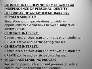• PROMOTE INTER-DEPENDENCY as well as an
  INDEPENDENCE OF PERSONAL IDENTITY.
• HELP BREAK DOWN ARTIFICIAL BARRIERS
  BETWEEN SUBJECTS:
  Simulation and improvisations provide an
  opportunity to extend links between subject or
  interest areas.
• GENERATE INTEREST:
  Games need enthusiasm and motivation students.
  CREATE active and participating classes.
• GENERATE INTEREST:
  Games need enthusiasm and motivation students.
  CREATE active and participating classes.
• ENCOURAGE LEARNING PROCESS
  Reviewing previous lesson and promote effective
  communication teaching and learning.
 