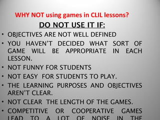 WHY NOT using games in CLIL lessons?
         DO NOT USE IT IF:
• OBJECTIVES ARE NOT WELL DEFINED
• YOU HAVEN’T DECIDED WHAT SORT OF
  GAME WILL BE APPROPRIATE IN EACH
  LESSON.
• NOT FUNNY FOR STUDENTS
• NOT EASY FOR STUDENTS TO PLAY.
• THE LEARNING PURPOSES AND OBJECTIVES
  AREN’T CLEAR.
• NOT CLEAR THE LENGTH OF THE GAMES.
• COMPETITIVE OR COOPERATIVE GAMES
 