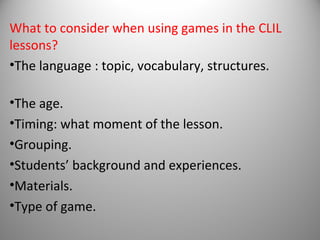 What to consider when using games in the CLIL
lessons?
•The language : topic, vocabulary, structures.

•The age.
•Timing: what moment of the lesson.
•Grouping.
•Students’ background and experiences.
•Materials.
•Type of game.
 