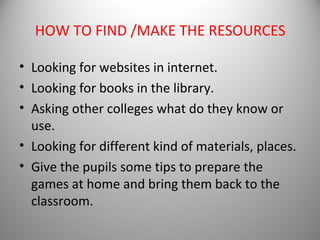 HOW TO FIND /MAKE THE RESOURCES

• Looking for websites in internet.
• Looking for books in the library.
• Asking other colleges what do they know or
  use.
• Looking for different kind of materials, places.
• Give the pupils some tips to prepare the
  games at home and bring them back to the
  classroom.
 