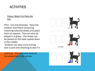 ACTIVITIES

   Colour Match for Pete the
   Cat

Print.  Cut and laminate.  Have the
children find Pete's remaining
matching coloured shoes and place
them on spaces.  This can also be
played in a group.  The shoes can
be placed on the table upside down
in the middle.
 Children can take turns turning
over a card and checking to see if it

matches.  The child who finds all
the shoes first is the winner.
 