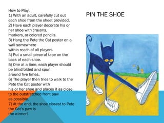 How to Play:
1) With an adult, carefully cut out       PIN THE SHOE
each shoe from the sheet provided.
2) Have each player decorate his or
her shoe with crayons,
markers, or colored pencils.
3) Hang the Pete the Cat poster on a
wall somewhere
within reach of all players.
4) Put a small piece of tape on the
back of each shoe.
5) One at a time, each player should
be blindfolded and spun
around five times.
6) The player then tries to walk to the
Pete the Cat poster with
his or her shoe and places it as close
to the outstretched front paw
as possible.
7) At the end, the shoe closest to Pete
the Cat’s paw is
the winner!
 
