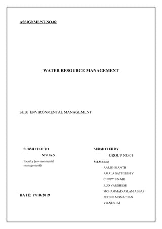 ASSIGNMENT NO.02
WATER RESOURCE MANAGEMENT
SUB: ENVIRONMENTAL MANAGEMENT
DATE: 17/10/2019
SUBMITTED BY
GROUP NO.01
MEMBERS
AARISH KANTH
AMALA SATHEESH V
CHIPPY S NAIR
RIJO VARGHESE
MOHAMMAD ASLAM ABBAS
JERIN B MONACHAN
VIKNESH M
SUBMITTED TO
NISHA.S
Faculty (environmental
management)
 